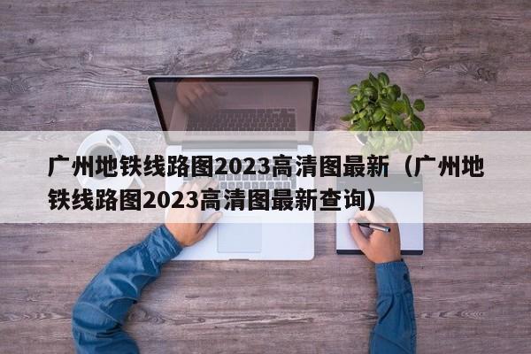 广州地铁线路图2023高清图最新（广州地铁线路图2023高清图最新查询）