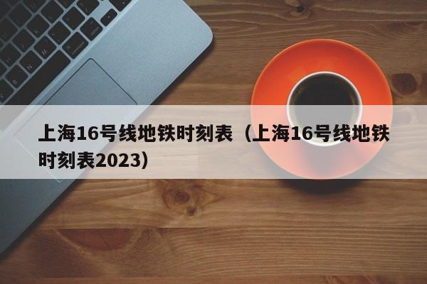 上海16号线地铁时刻表（上海16号线地铁时刻表2023）